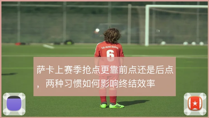 萨卡上赛季抢点更靠前点还是后点，两种习惯如何影响终结效率