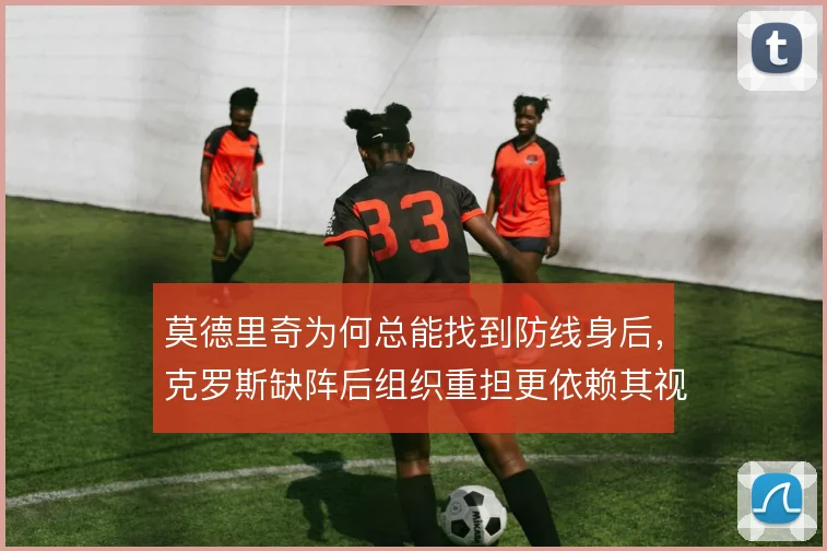 莫德里奇为何总能找到防线身后，克罗斯缺阵后组织重担更依赖其视野