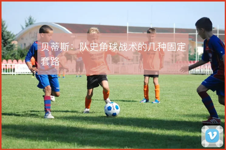 贝蒂斯：队史角球战术的几种固定套路