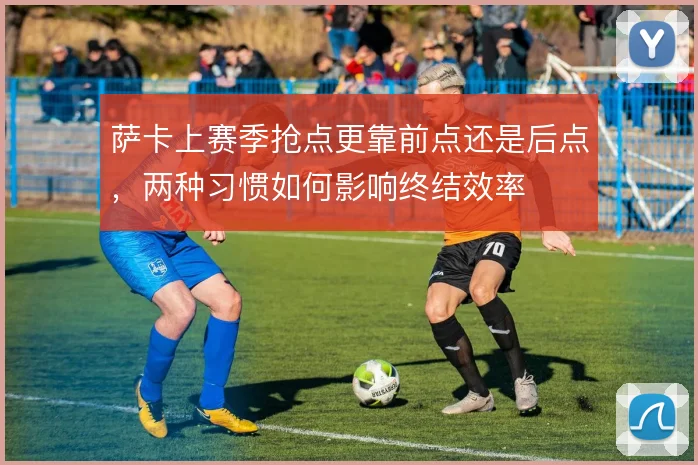 萨卡上赛季抢点更靠前点还是后点，两种习惯如何影响终结效率