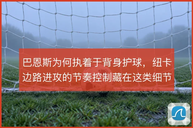巴恩斯为何执着于背身护球，纽卡边路进攻的节奏控制藏在这类细节里