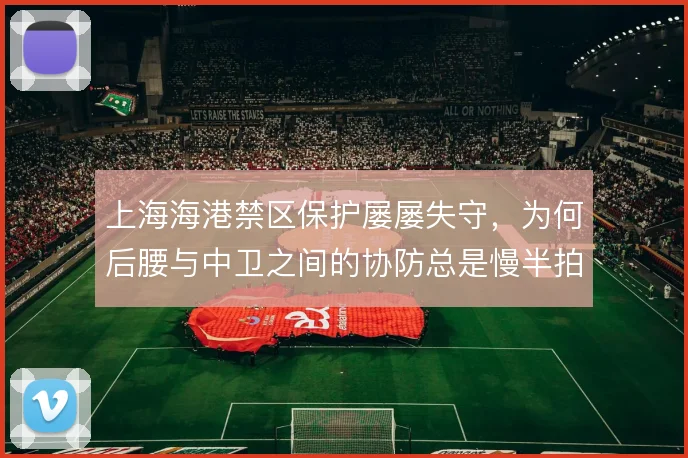 上海海港禁区保护屡屡失守，为何后腰与中卫之间的协防总是慢半拍