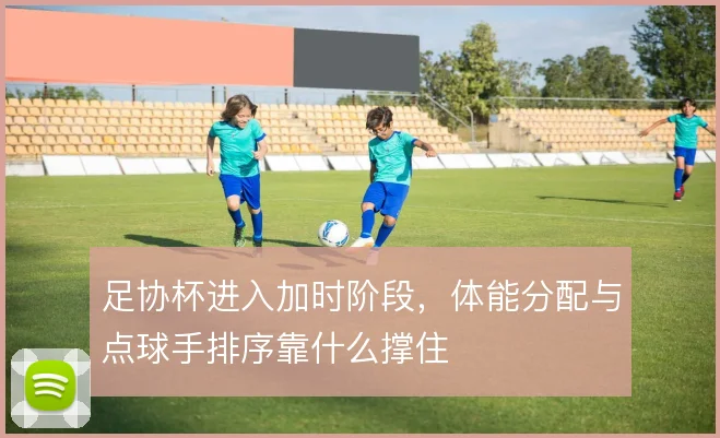 足协杯进入加时阶段,体能分配与点球手排序靠什么撑住