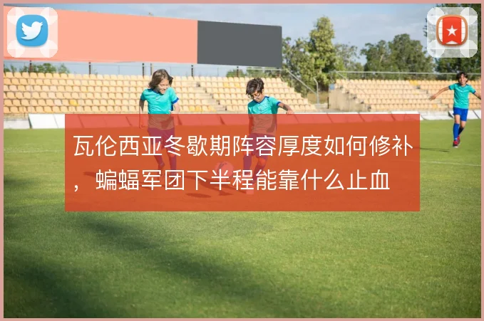 瓦伦西亚冬歇期阵容厚度如何修补，蝙蝠军团下半程能靠什么止血