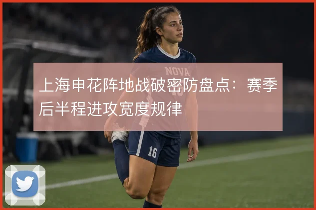 上海申花阵地战破密防盘点：赛季后半程进攻宽度规律