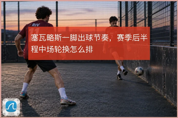 塞瓦略斯一脚出球节奏，赛季后半程中场轮换怎么排