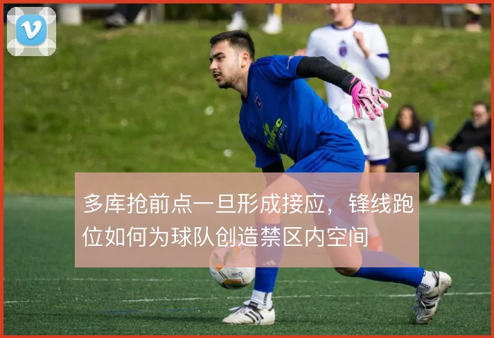 多库抢前点一旦形成接应，锋线跑位如何为球队创造禁区内空间