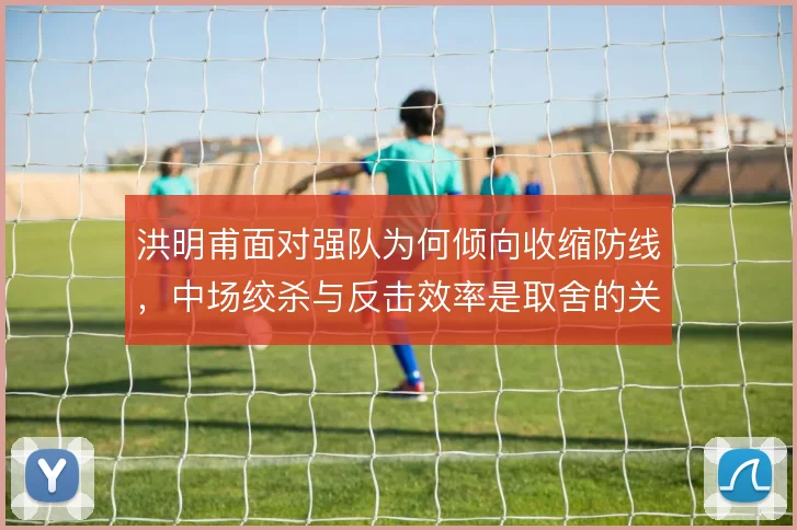 洪明甫面对强队为何倾向收缩防线，中场绞杀与反击效率是取舍的关键