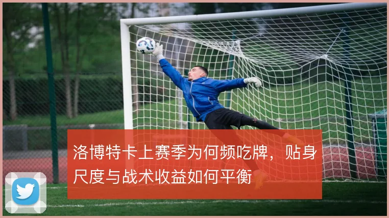 洛博特卡上赛季为何频吃牌，贴身尺度与战术收益如何平衡