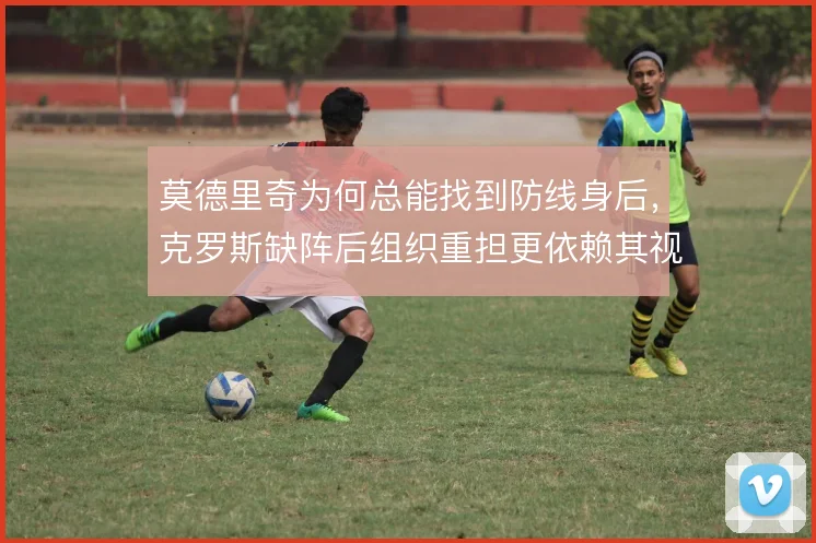 莫德里奇为何总能找到防线身后，克罗斯缺阵后组织重担更依赖其视野