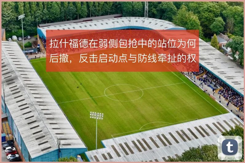 拉什福德在弱侧包抢中的站位为何后撤,反击启动点与防线牵扯的权衡
