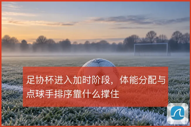足协杯进入加时阶段，体能分配与点球手排序靠什么撑住
