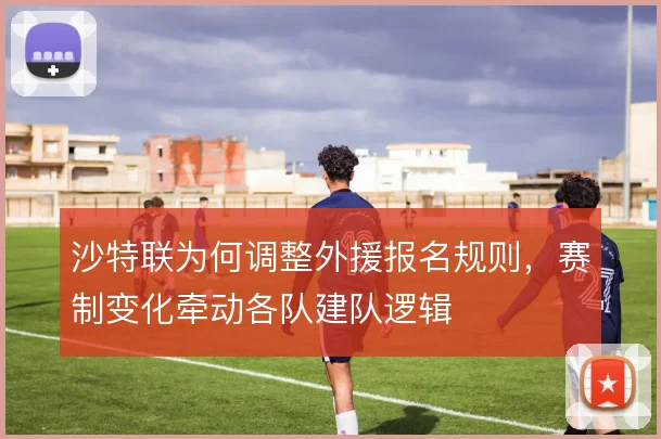 沙特联为何调整外援报名规则，赛制变化牵动各队建队逻辑