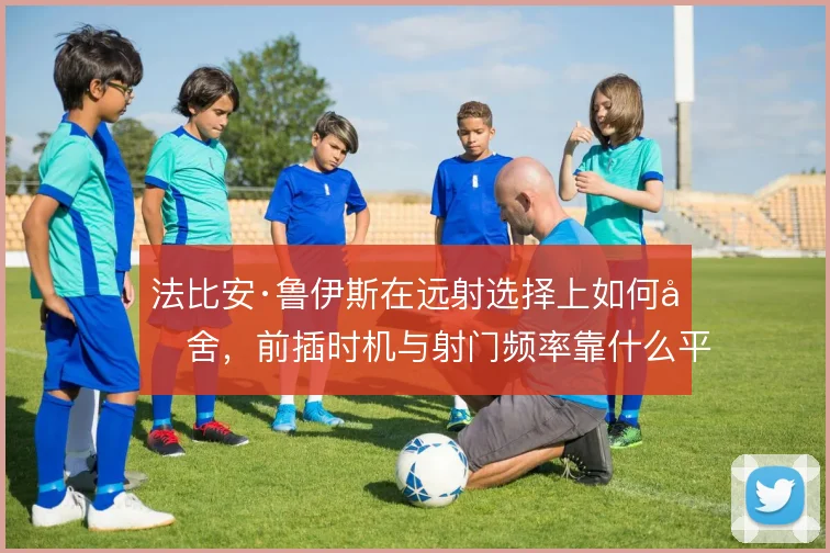 法比安·鲁伊斯在远射选择上如何取舍，前插时机与射门频率靠什么平衡