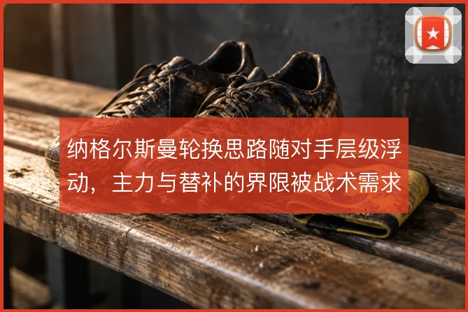 纳格尔斯曼轮换思路随对手层级浮动，主力与替补的界限被战术需求重新定义