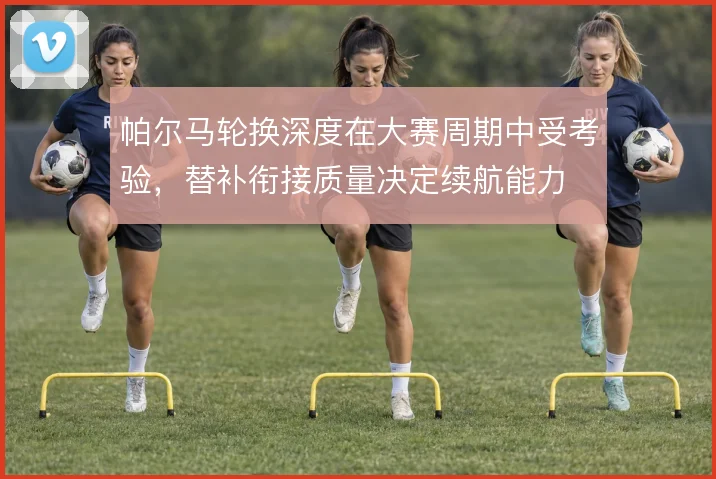 帕尔马轮换深度在大赛周期中受考验，替补衔接质量决定续航能力